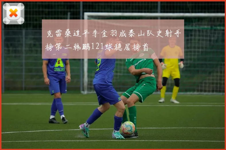 克雷桑追平李金羽成泰山队史射手榜第二韩鹏121球稳居榜首
