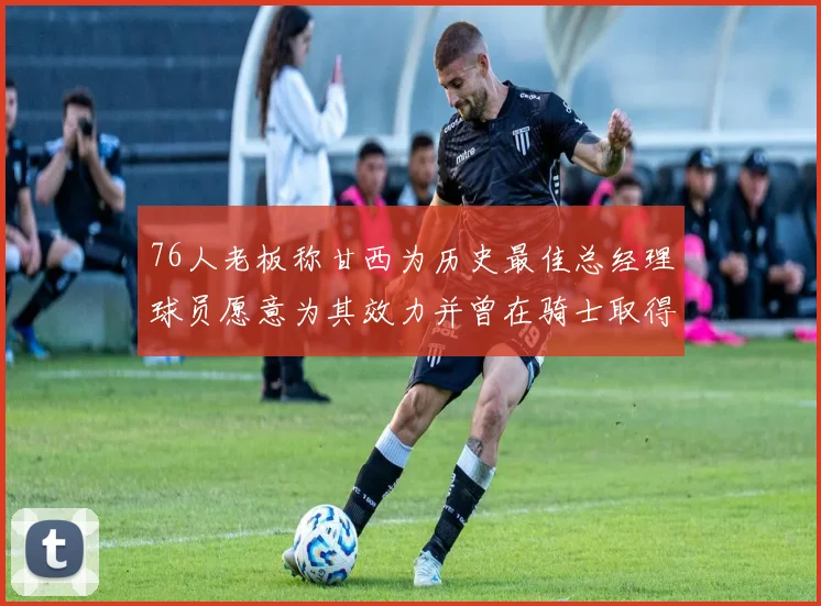 76人老板称甘西为历史最佳总经理球员愿意为其效力并曾在骑士取得成功