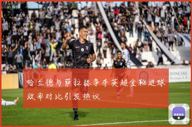 哈兰德与萨拉赫争夺英超金靴进球效率对比引发热议