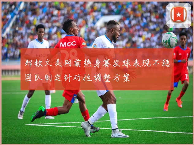 郑钦文美网前热身赛发球表现不稳团队制定针对性调整方案