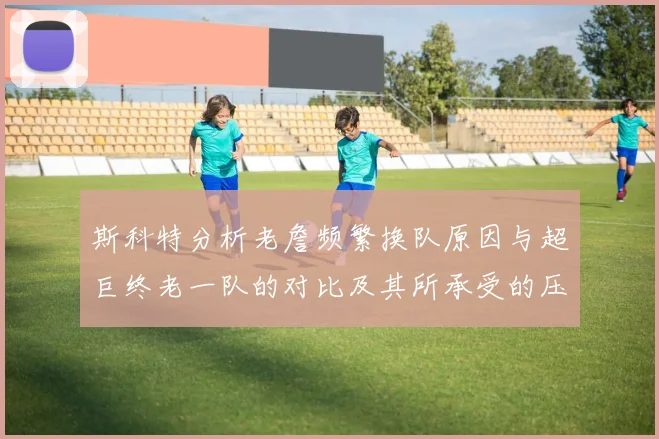 斯科特分析老詹频繁换队原因与超巨终老一队的对比及其所承受的压力