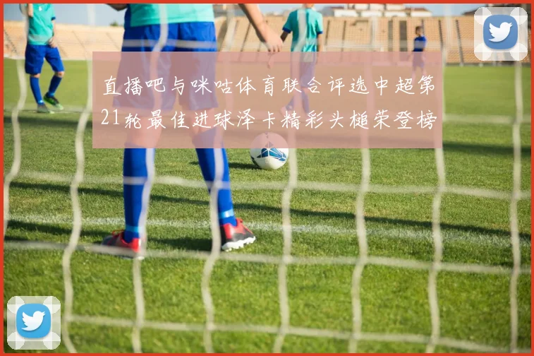 直播吧与咪咕体育联合评选中超第21轮最佳进球泽卡精彩头槌荣登榜首