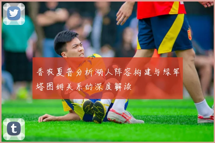 香农夏普分析湖人阵容构建与绿军塔图姆关系的深度解读