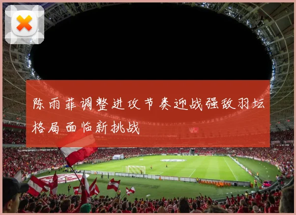 陈雨菲调整进攻节奏迎战强敌羽坛格局面临新挑战